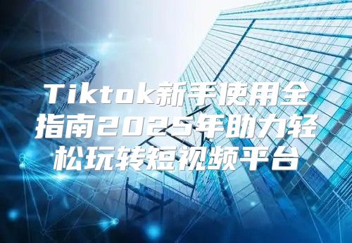 Tiktok新手使用全指南2025年助力轻松玩转短视频平台