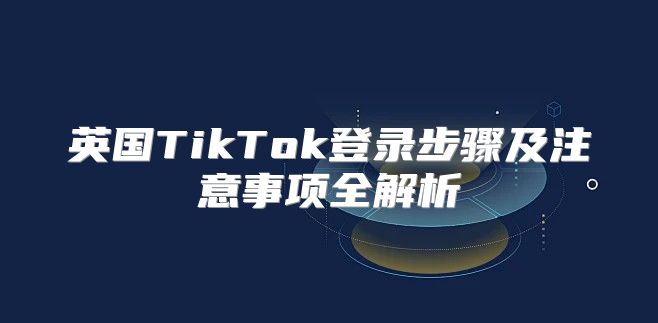 英国TikTok登录步骤及注意事项全解析