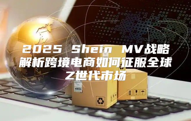 2025 Shein MV战略解析跨境电商如何征服全球Z世代市场