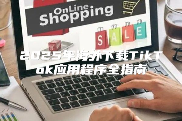 2025年海外下载TikTok应用程序全指南