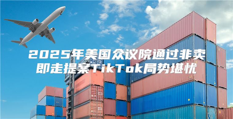 2025年美国众议院通过非卖即走提案TikTok局势堪忧