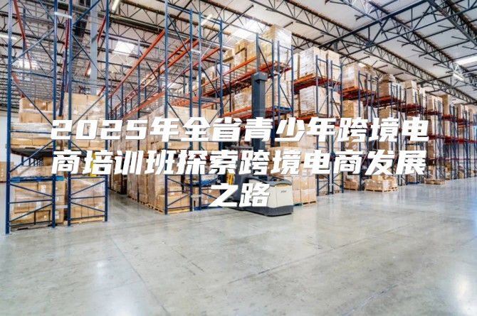 2025年全省青少年跨境电商培训班探索跨境电商发展之路
