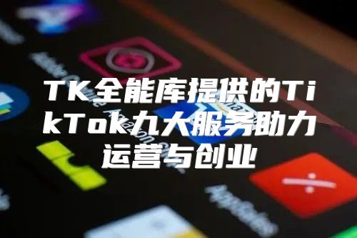 TK全能库提供的TikTok九大服务助力运营与创业
