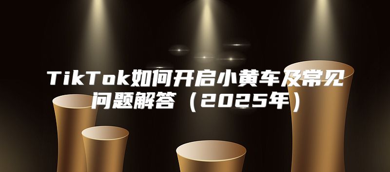 TikTok如何开启小黄车及常见问题解答2025年