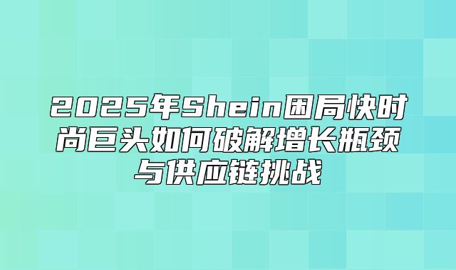 2025年Shein困局快时尚巨头如何破解增长瓶颈与供应链挑战