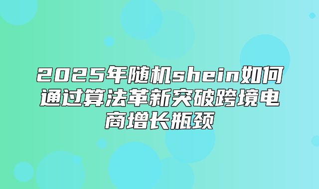 2025年随机shein如何通过算法革新突破跨境电商增长瓶颈