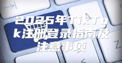 2025年TikTok注册登录指南及注意事项
