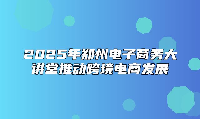 2025年郑州电子商务大讲堂推动跨境电商发展