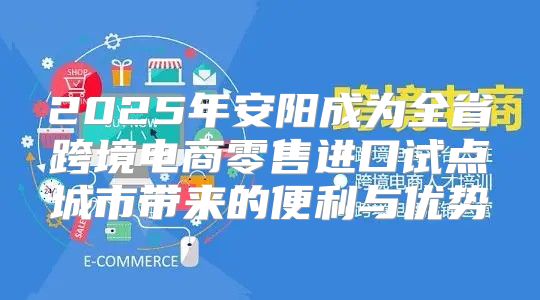 2025年安阳成为全省跨境电商零售进口试点城市带来的便利与优势