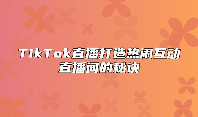 TikTok直播打造热闹互动直播间的秘诀