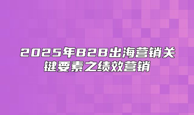 2025年B2B出海营销关键要素之绩效营销