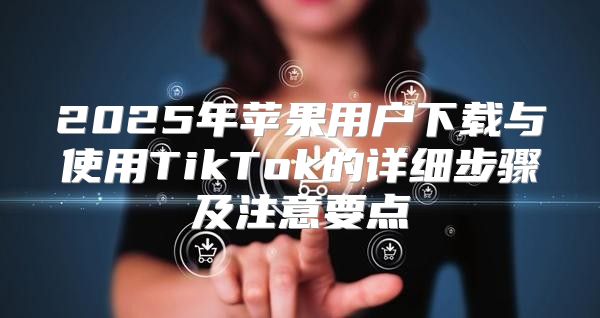 2025年苹果用户下载与使用TikTok的详细步骤及注意要点