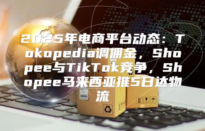 2025年电商平台动态：Tokopedia调佣金，Shopee与TikTok竞争，Shopee马来西亚推5日达物流