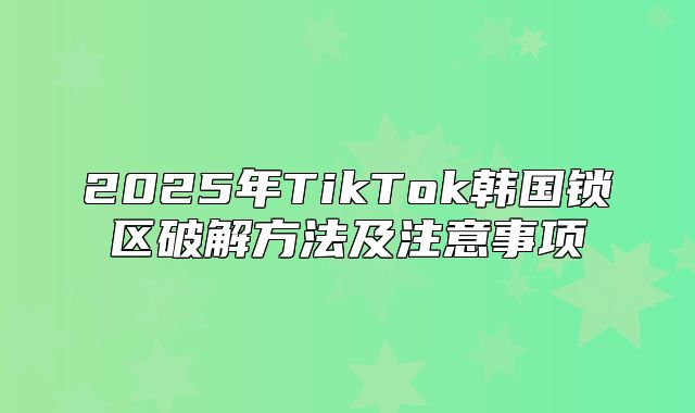 2025年TikTok韩国锁区破解方法及注意事项
