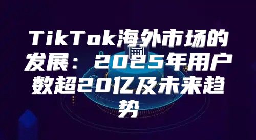 TikTok海外市场的发展：2025年用户数超20亿及未来趋势