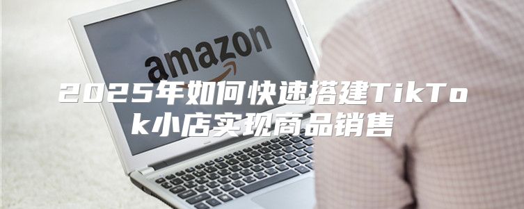 2025年如何快速搭建TikTok小店实现商品销售