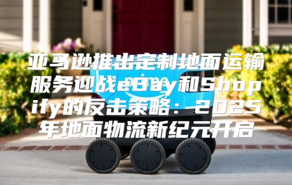 亚马逊推出定制地面运输服务迎战eBay和Shopify的反击策略：2025年地面物流新纪元开启