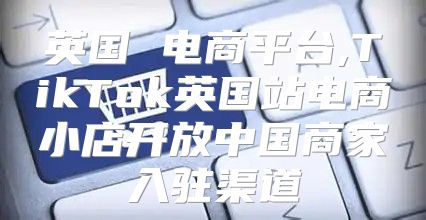英国 电商平台,TikTok英国站电商小店开放中国商家入驻渠道