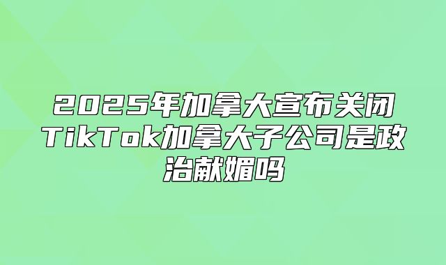 2025年加拿大宣布关闭TikTok加拿大子公司是政治献媚吗