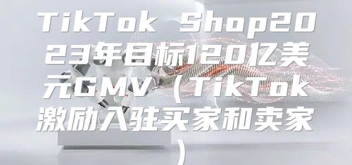 TikTok Shop2023年目标120亿美元GMVTikTok激励入驻买家和卖家