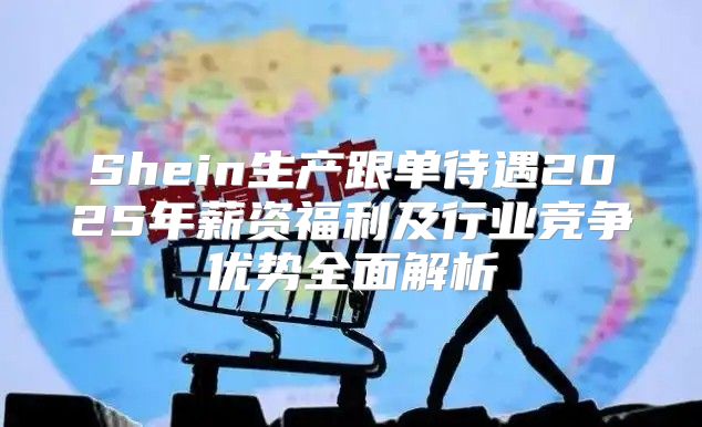 Shein生产跟单待遇2025年薪资福利及行业竞争优势全面解析