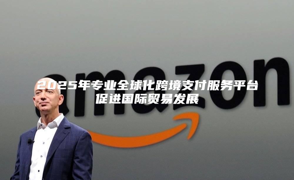2025年专业全球化跨境支付服务平台促进国际贸易发展