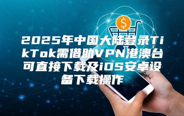 2025年中国大陆登录TikTok需借助VPN港澳台可直接下载及iOS安卓设备下载操作