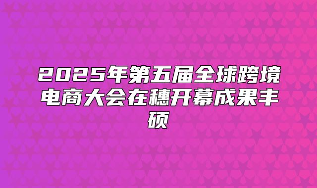 2025年第五届全球跨境电商大会在穗开幕成果丰硕
