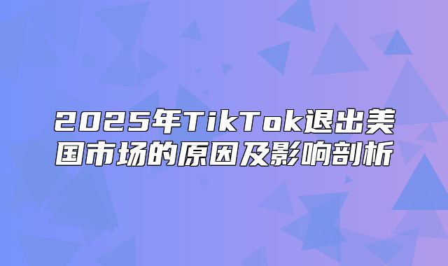 2025年TikTok退出美国市场的原因及影响剖析