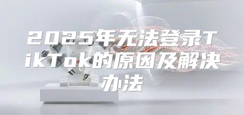 2025年无法登录TikTok的原因及解决办法