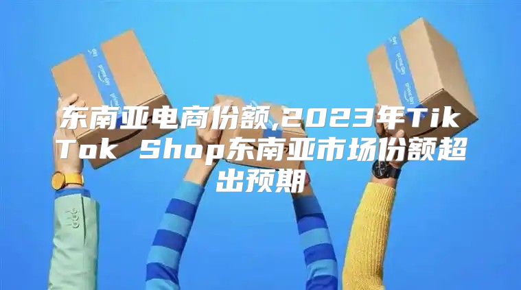 东南亚电商份额,2023年TikTok Shop东南亚市场份额超出预期