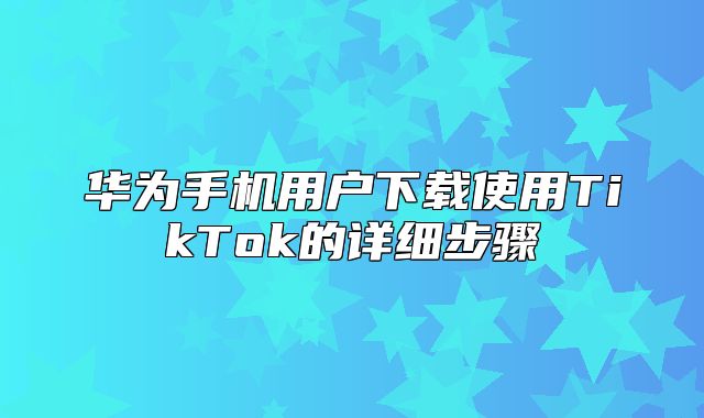 华为手机用户下载使用TikTok的详细步骤