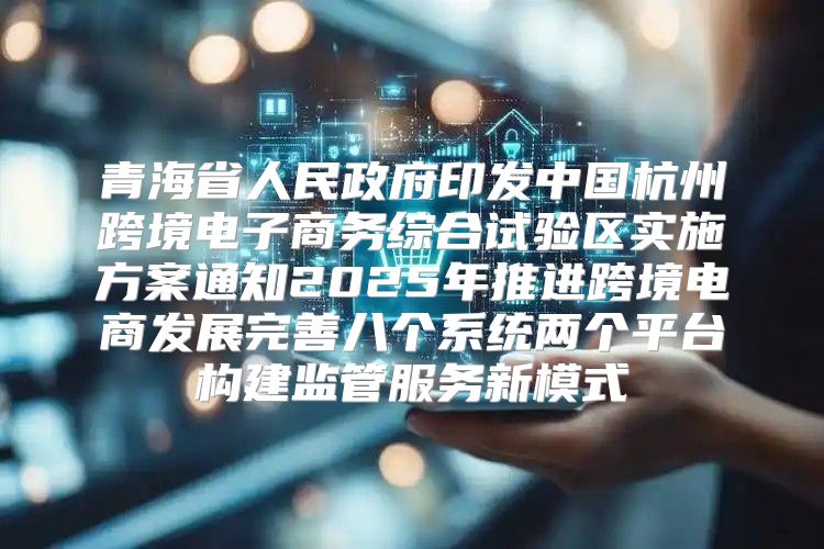 青海省人民政府印发中国杭州跨境电子商务综合试验区实施方案通知2025年推进跨境电商发展完善八个系统两个平台构建监管服务新模式