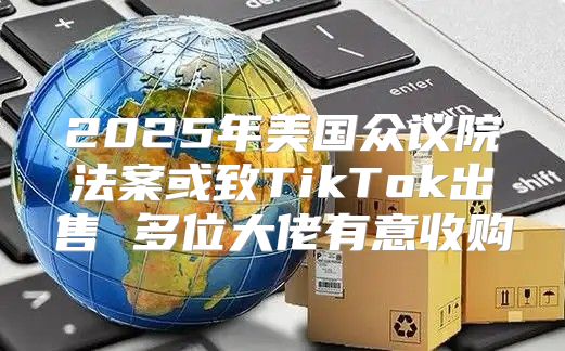 2025年美国众议院法案或致TikTok出售 多位大佬有意收购