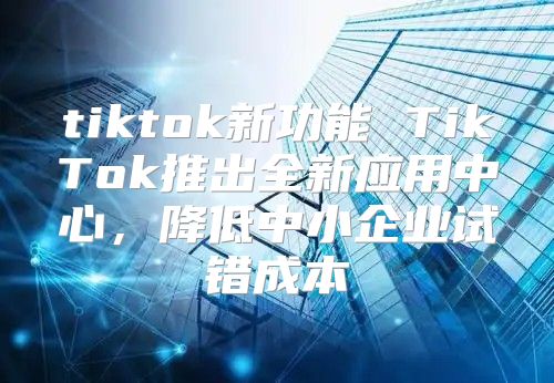tiktok新功能 TikTok推出全新应用中心，降低中小企业试错成本