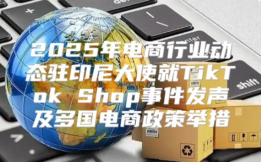 2025年电商行业动态驻印尼大使就TikTok Shop事件发声及多国电商政策举措