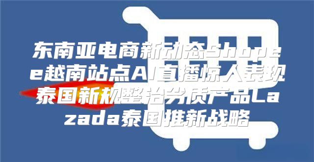 东南亚电商新动态Shopee越南站点AI直播惊人表现泰国新规整治劣质产品Lazada泰国推新战略