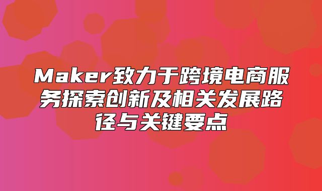 Maker致力于跨境电商服务探索创新及相关发展路径与关键要点