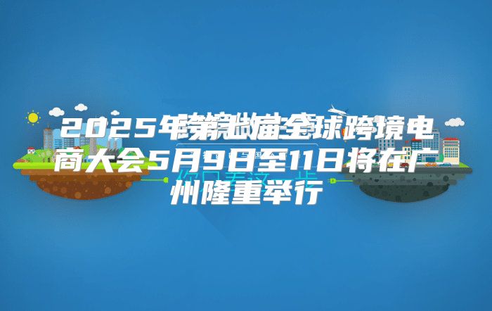 2025年第七届全球跨境电商大会5月9日至11日将在广州隆重举行