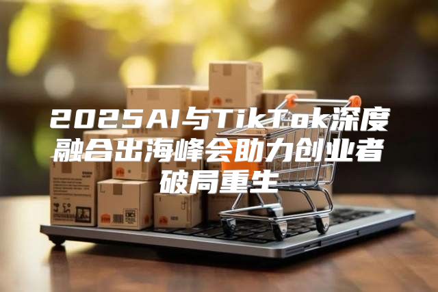 2025AI与TikTok深度融合出海峰会助力创业者破局重生