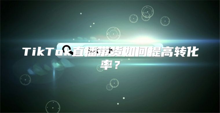 TikTok直播带货如何提高转化率？