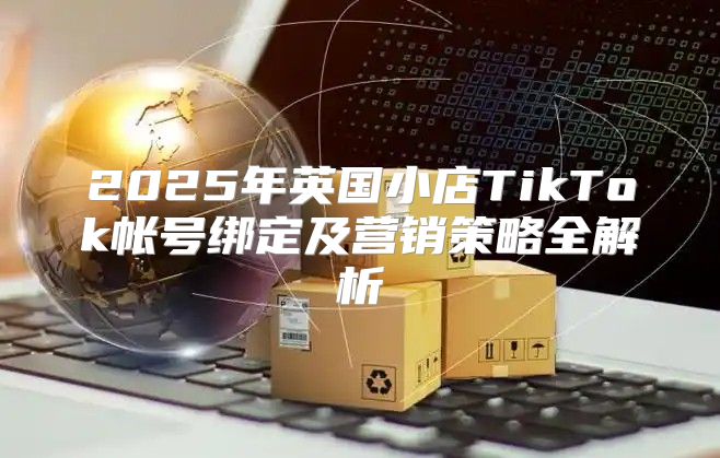2025年英国小店TikTok帐号绑定及营销策略全解析