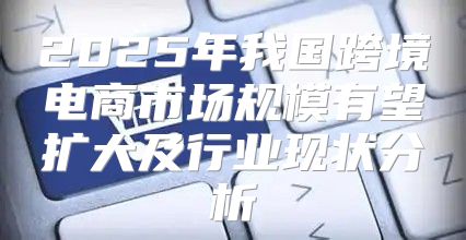 2025年我国跨境电商市场规模有望扩大及行业现状分析