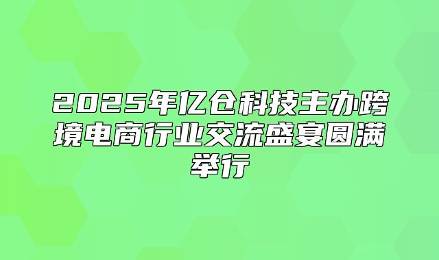 2025年亿仓科技主办跨境电商行业交流盛宴圆满举行