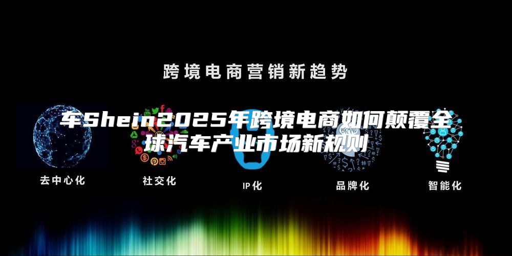 车Shein2025年跨境电商如何颠覆全球汽车产业市场新规则
