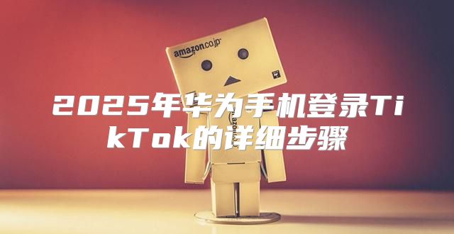 2025年华为手机登录TikTok的详细步骤