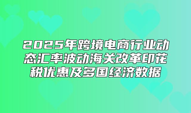 2025年跨境电商行业动态汇率波动海关改革印花税优惠及多国经济数据