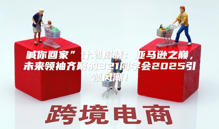 喊你回家”计划揭晓：亚马逊之巅，未来领袖齐聚的321同学会2025引领风潮！