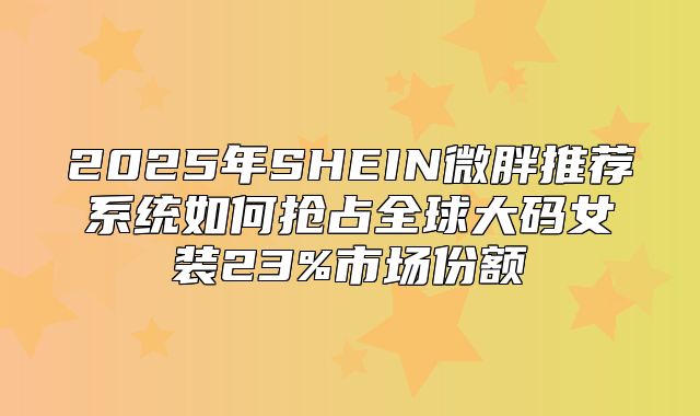 2025年SHEIN微胖推荐系统如何抢占全球大码女装23%市场份额