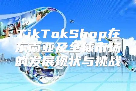 TikTokShop在东南亚及全球市场的发展现状与挑战